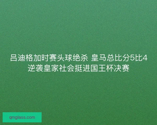 吕迪格加时赛头球绝杀 皇马总比分5比4逆袭皇家社会挺进国王杯决赛