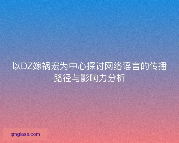 以DZ嫁祸宏为中心探讨网络谣言的传播路径与影响力分析