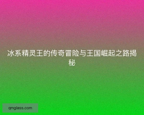 冰系精灵王的传奇冒险与王国崛起之路揭秘