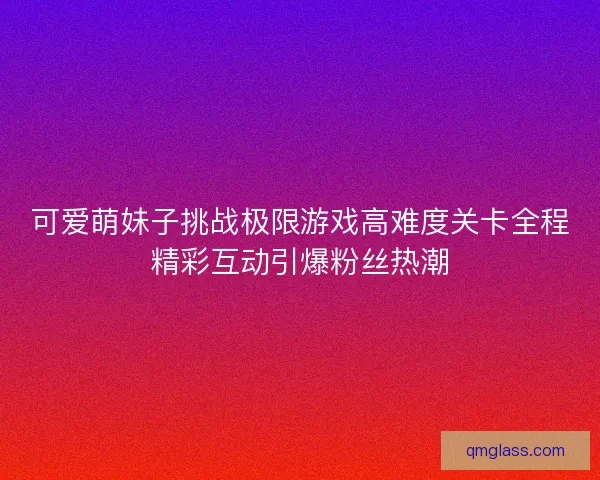 可爱萌妹子挑战极限游戏高难度关卡全程精彩互动引爆粉丝热潮