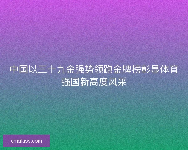 中国以三十九金强势领跑金牌榜彰显体育强国新高度风采