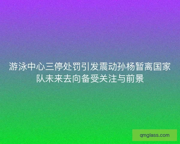游泳中心三停处罚引发震动孙杨暂离国家队未来去向备受关注与前景