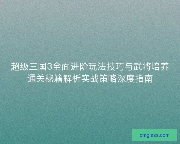 超级三国3全面进阶玩法技巧与武将培养通关秘籍解析实战策略深度指南