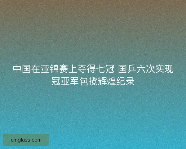 中国在亚锦赛上夺得七冠 国乒六次实现冠亚军包揽辉煌纪录 中国在亚锦赛上夺得七冠 国乒六次实现冠亚军包揽辉煌纪录
