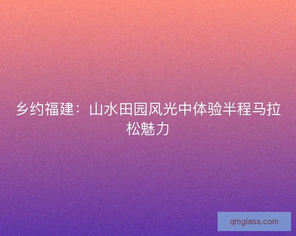 乡约福建:山水田园风光中体验半程马拉松魅力 乡约福建:山水田园风光中体验半程马拉松魅力