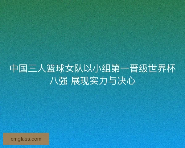 中国三人篮球女队以小组第一晋级世界杯八强 展现实力与决心 中国三人篮球女队以小组第一晋级世界杯八强 展现实力与决心