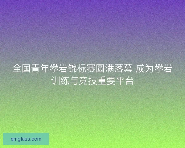 全国青年攀岩锦标赛圆满落幕 成为攀岩训练与竞技重要平台