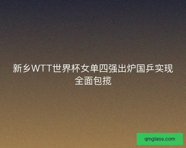 新乡WTT世界杯女单四强出炉国乒实现全面包揽 新乡WTT世界杯女单四强出炉国乒实现全面包揽