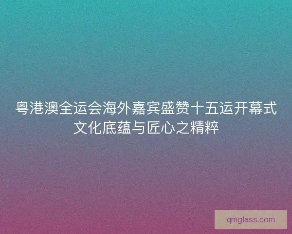 粤港澳全运会海外嘉宾盛赞十五运开幕式文化底蕴与匠心之精粹 粤港澳全运会海外嘉宾盛赞十五运开幕式文化底蕴与匠心之精粹