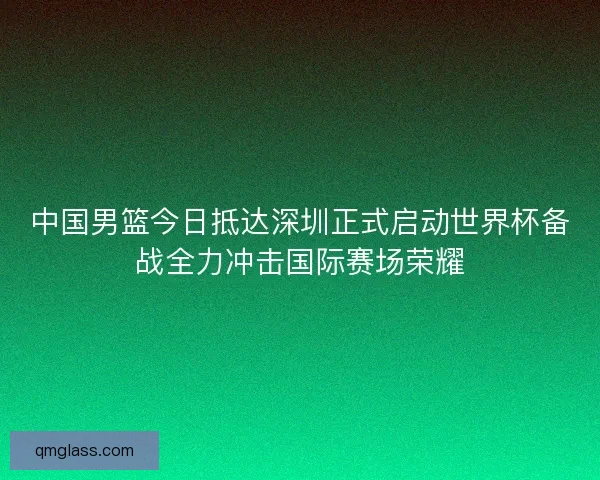 中国男篮今日抵达深圳正式启动世界杯备战全力冲击国际赛场荣耀