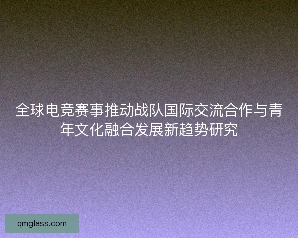 全球电竞赛事推动战队国际交流合作与青年文化融合发展新趋势研究