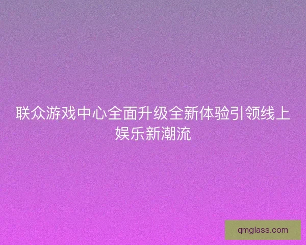 联众游戏中心全面升级全新体验引领线上娱乐新潮流 联众游戏中心全面升级全新体验引领线上娱乐新潮流