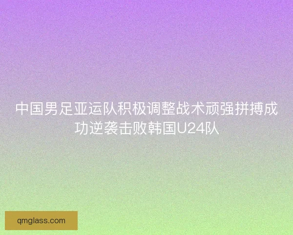 中国男足亚运队积极调整战术顽强拼搏成功逆袭击败韩国U24队 中国男足亚运队积极调整战术顽强拼搏成功逆袭击败韩国U24队