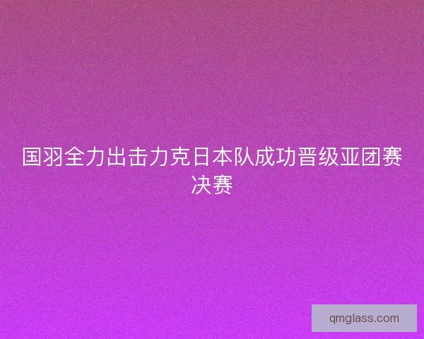 国羽全力出击力克日本队成功晋级亚团赛决赛 国羽全力出击力克日本队成功晋级亚团赛决赛