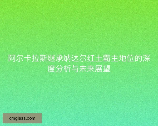 阿尔卡拉斯继承纳达尔红土霸主地位的深度分析与未来展望