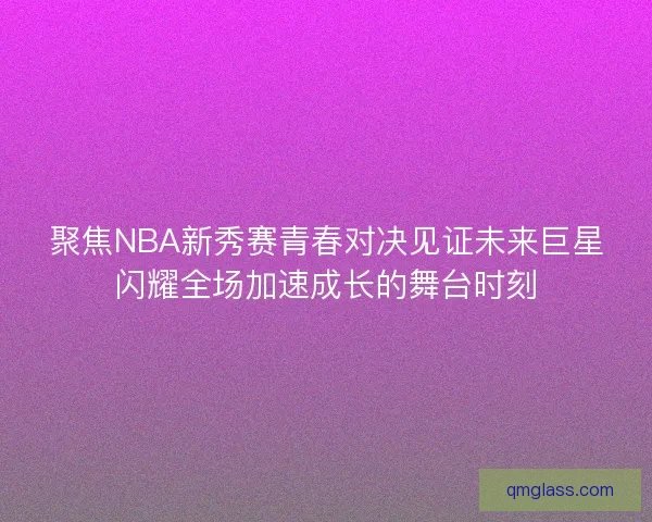 聚焦NBA新秀赛青春对决见证未来巨星闪耀全场加速成长的舞台时刻 聚焦NBA新秀赛青春对决见证未来巨星闪耀全场加速成长的舞台时刻