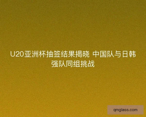 U20亚洲杯抽签结果揭晓 中国队与日韩强队同组挑战