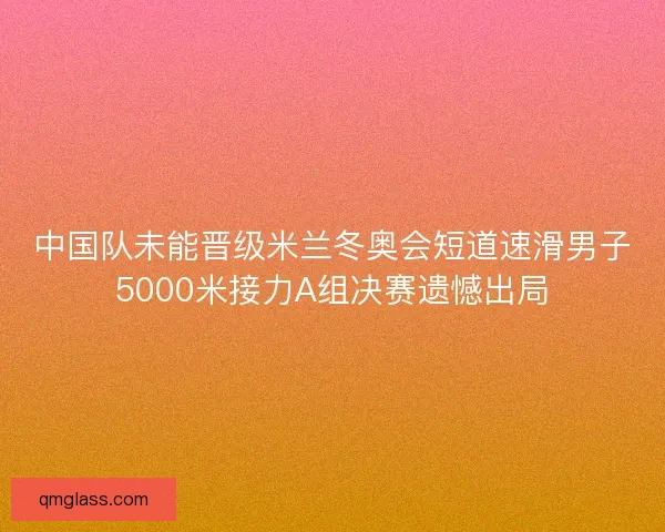 中国队未能晋级米兰冬奥会短道速滑男子5000米接力A组决赛遗憾出局 中国队未能晋级米兰冬奥会短道速滑男子5000米接力A组决赛遗憾出局